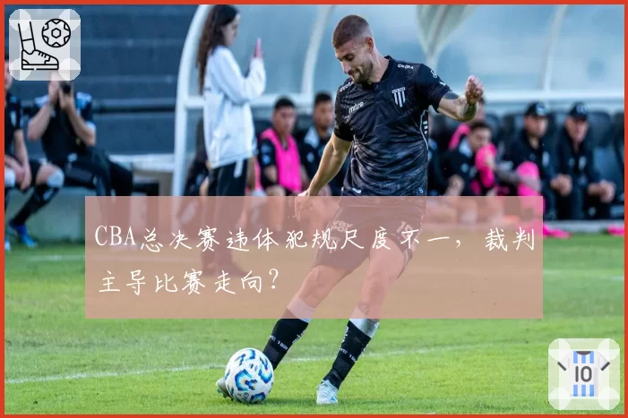 CBA总决赛违体犯规尺度不一，裁判主导比赛走向？