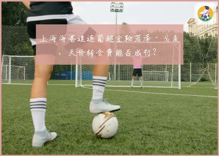 上海海港追逐葡超金靴若泽·戈麦斯，天价转会费能否成行？