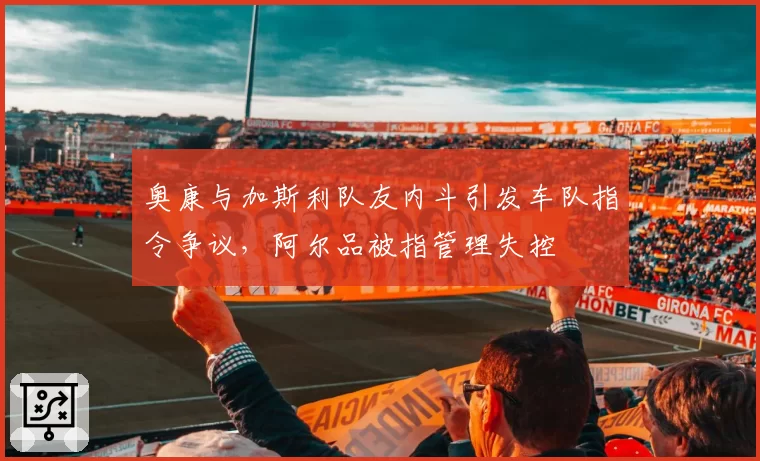 奥康与加斯利队友内斗引发车队指令争议，阿尔品被指管理失控