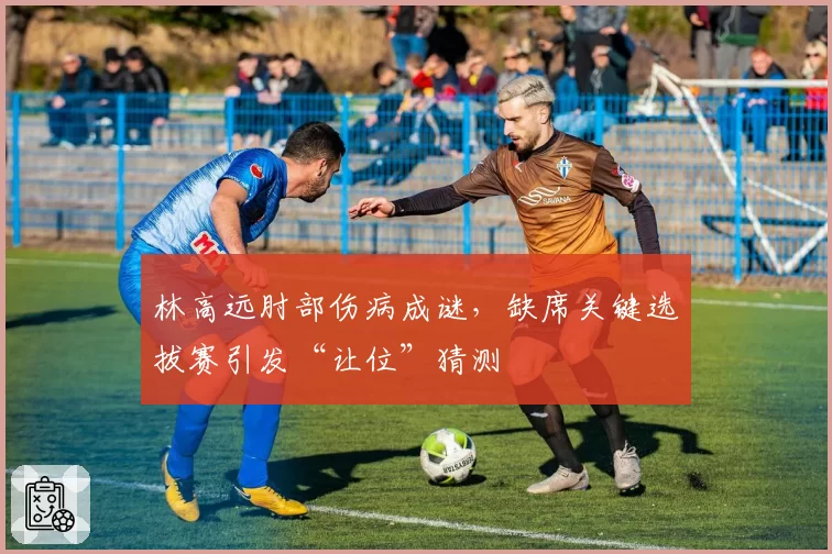 林高远肘部伤病成谜，缺席关键选拔赛引发“让位”猜测