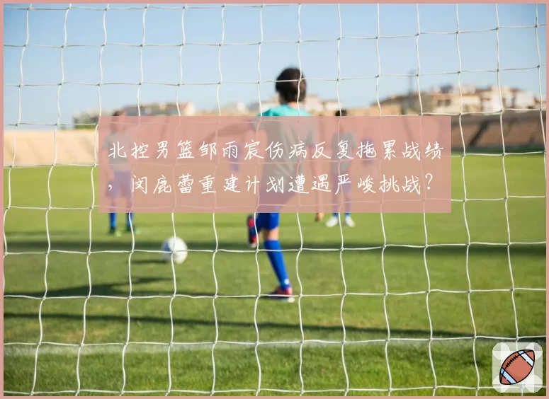 北控男篮邹雨宸伤病反复拖累战绩，闵鹿蕾重建计划遭遇严峻挑战？