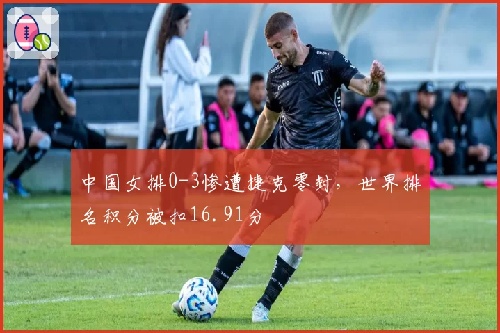 中国女排0-3惨遭捷克零封，世界排名积分被扣16.91分