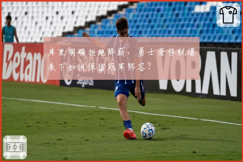 库里明确拒绝降薪,勇士奢侈税爆表下如何保留冠军阵容?