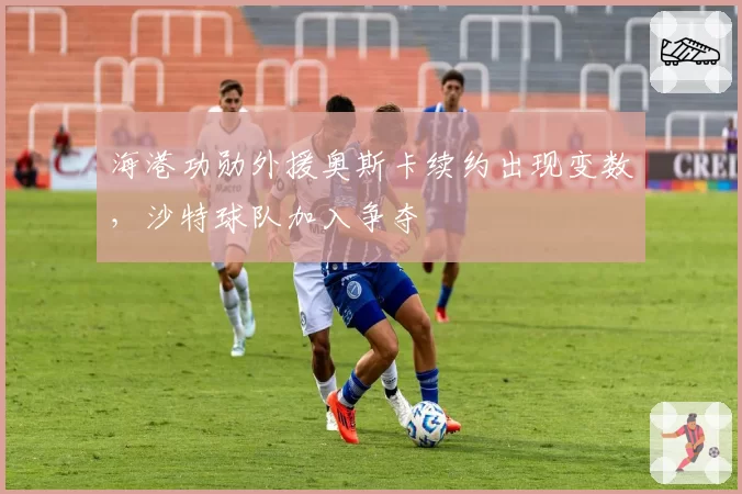 海港功勋外援奥斯卡续约出现变数，沙特球队加入争夺