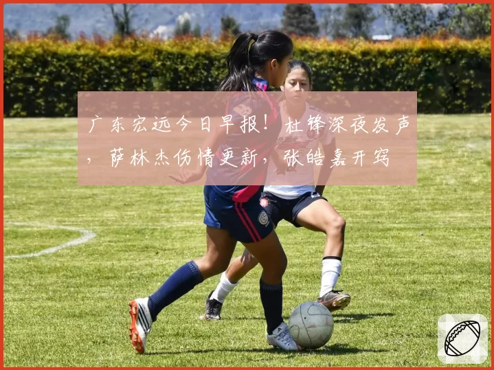 广东宏远今日早报！杜锋深夜发声，萨林杰伤情更新，张皓嘉开窍