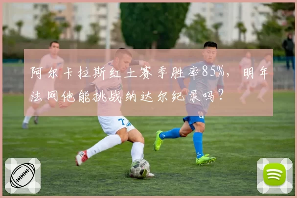 阿尔卡拉斯红土赛季胜率85%，明年法网他能挑战纳达尔纪录吗？