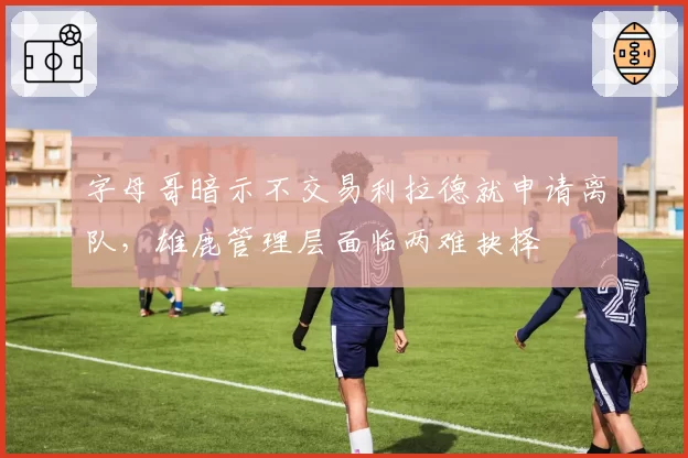字母哥暗示不交易利拉德就申请离队,雄鹿管理层面临两难抉择