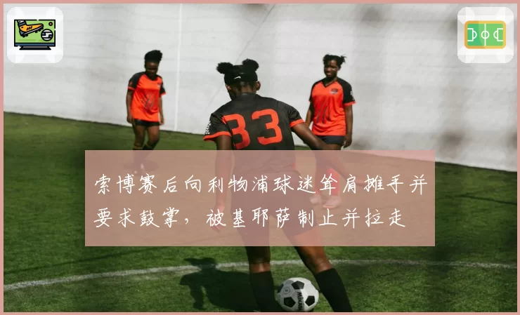 索博赛后向利物浦球迷耸肩摊手并要求鼓掌,被基耶萨制止并拉走