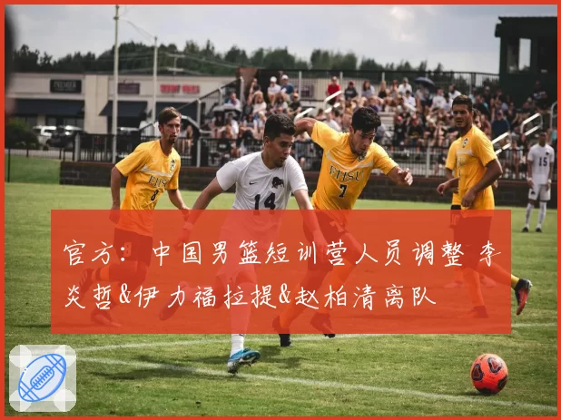 官方:中国男篮短训营人员调整 李炎哲&伊力福拉提&赵柏清离队