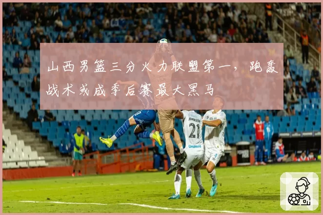 山西男篮三分火力联盟第一，跑轰战术或成季后赛最大黑马