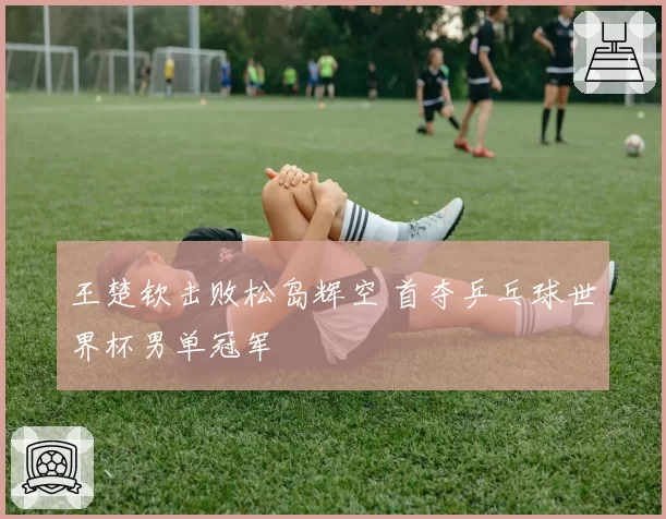 王楚钦击败松岛辉空 首夺乒乓球世界杯男单冠军
