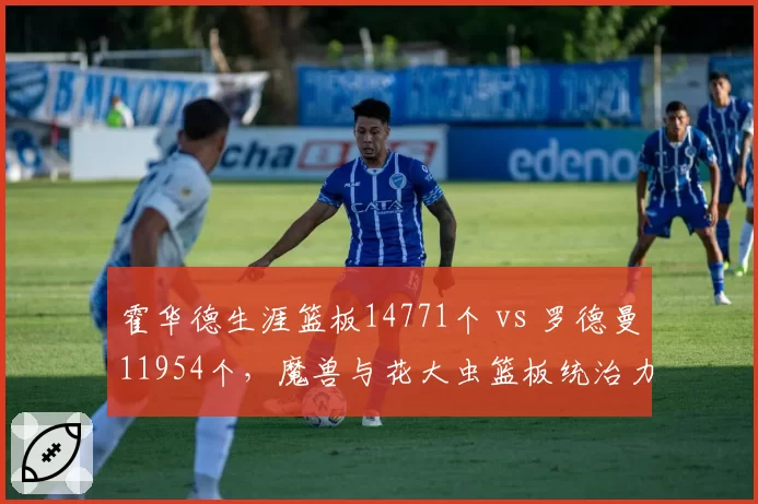 霍华德生涯篮板14771个 vs 罗德曼11954个，魔兽与花大虫篮板统治力谁更强