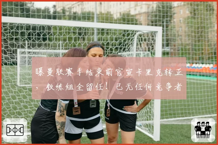 曝曼联赛季结束前官宣卡里克转正，教练组全留任！已无任何竞争者