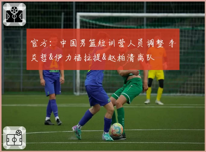 官方:中国男篮短训营人员调整 李炎哲&伊力福拉提&赵柏清离队