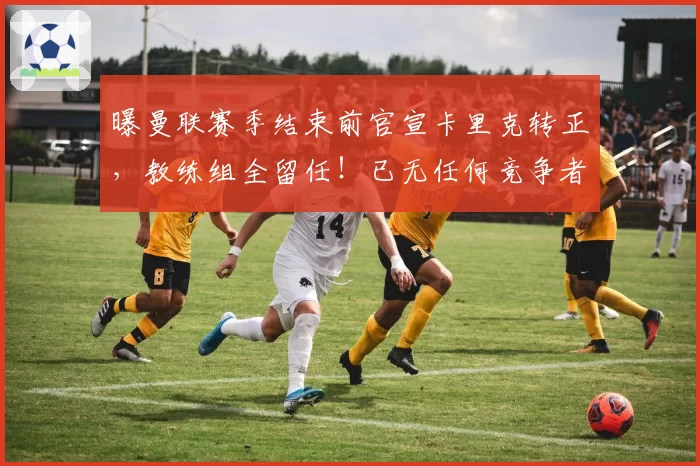 曝曼联赛季结束前官宣卡里克转正，教练组全留任！已无任何竞争者
