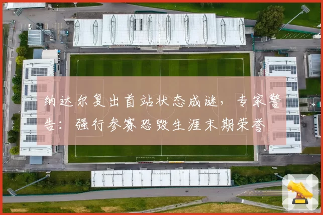 纳达尔复出首站状态成谜,专家警告:强行参赛恐毁生涯末期荣誉