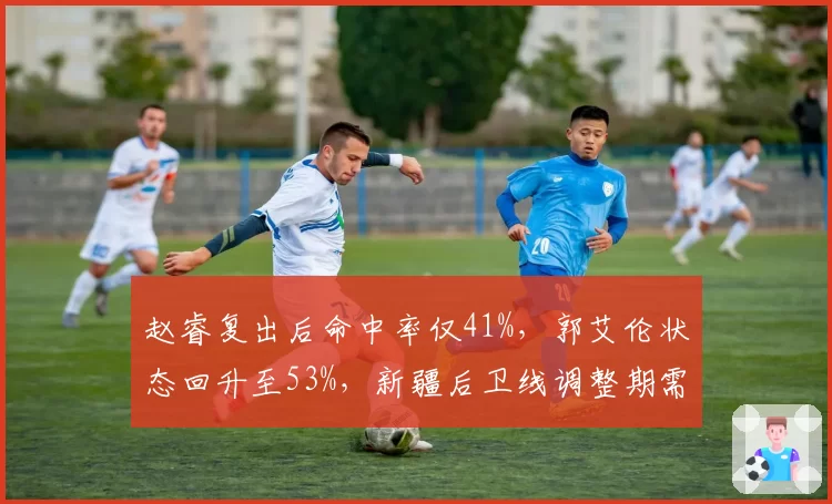 赵睿复出后命中率仅41%，郭艾伦状态回升至53%，新疆后卫线调整期需时间
