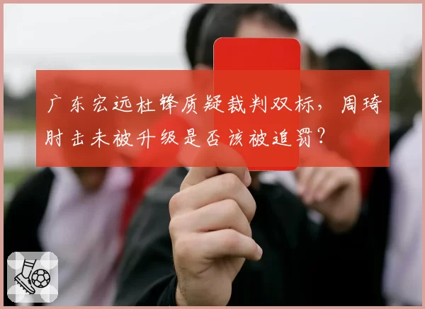 广东宏远杜锋质疑裁判双标，周琦肘击未被升级是否该被追罚？