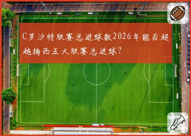 C罗沙特联赛总进球数2026年能否超越梅西五大联赛总进球？