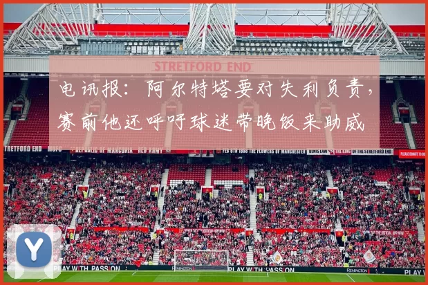 电讯报:阿尔特塔要对失利负责,赛前他还呼吁球迷带晚饭来助威
