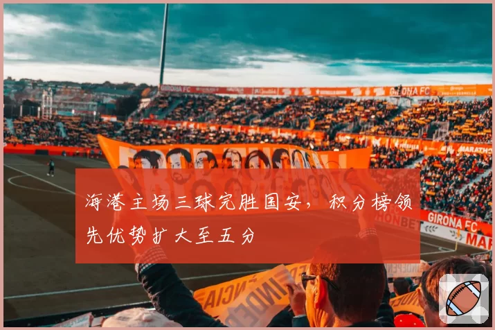 海港主场三球完胜国安，积分榜领先优势扩大至五分