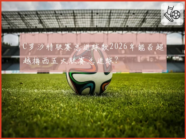 C罗沙特联赛总进球数2026年能否超越梅西五大联赛总进球？