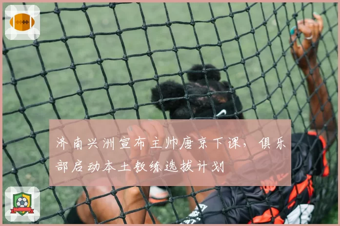 济南兴洲宣布主帅唐京下课，俱乐部启动本土教练选拔计划