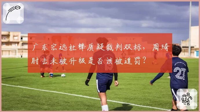 广东宏远杜锋质疑裁判双标，周琦肘击未被升级是否该被追罚？