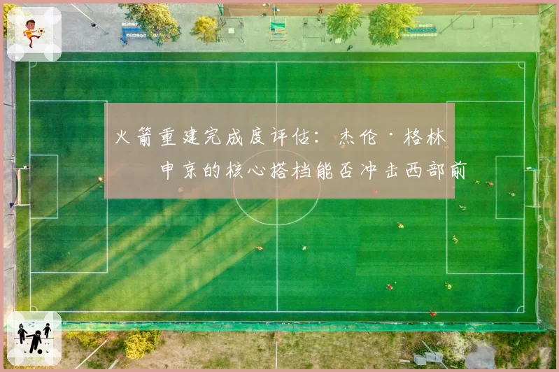 火箭重建完成度评估:杰伦·格林与申京的核心搭档能否冲击西部前六?