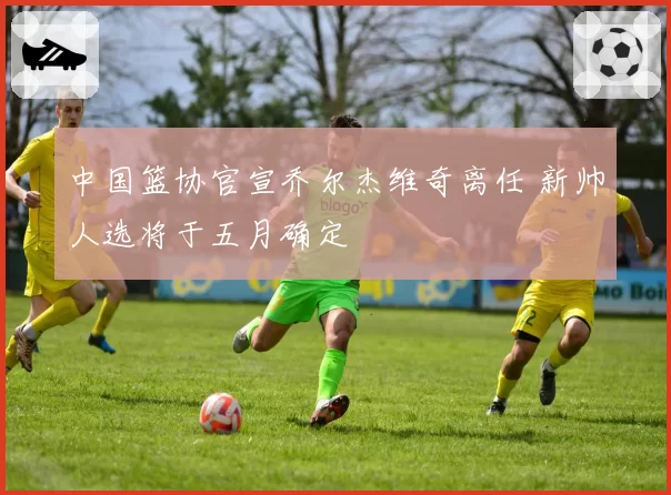 中国篮协官宣乔尔杰维奇离任 新帅人选将于五月确定