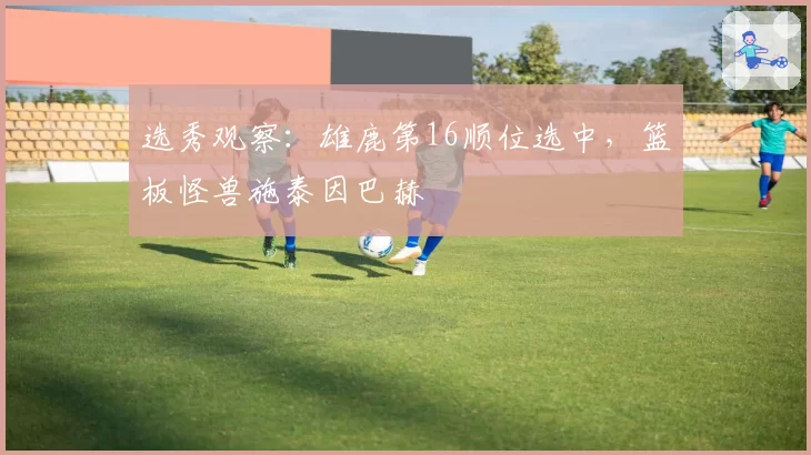 选秀观察：雄鹿第16顺位选中，篮板怪兽施泰因巴赫