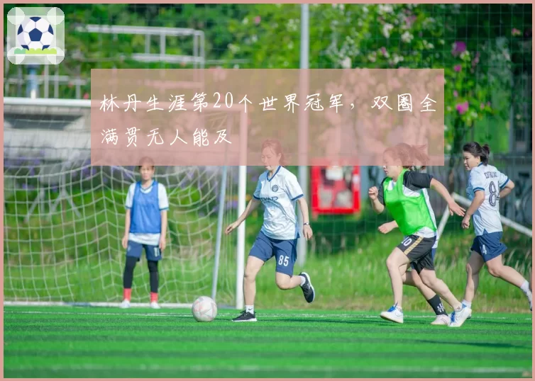 林丹生涯第20个世界冠军,双圈全满贯无人能及