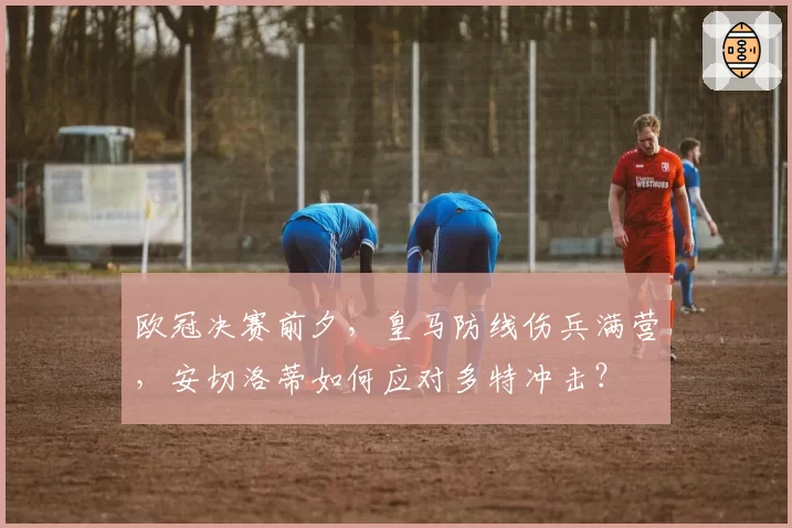 欧冠决赛前夕，皇马防线伤兵满营，安切洛蒂如何应对多特冲击？