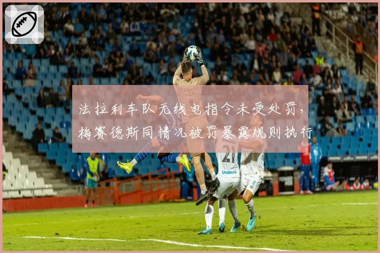 法拉利车队无线电指令未受处罚,梅赛德斯同情况被罚暴露规则执行不公