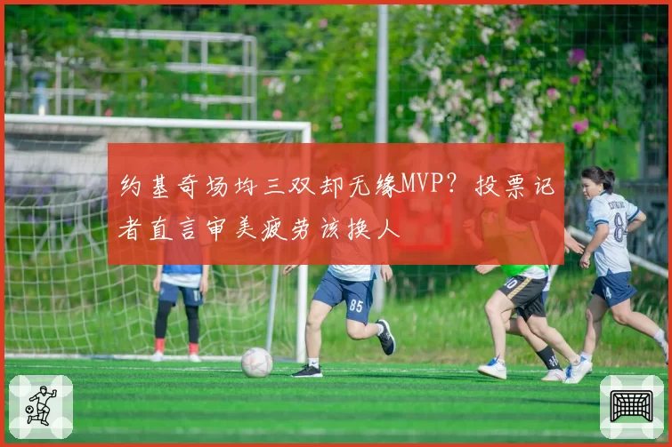 约基奇场均三双却无缘MVP？投票记者直言审美疲劳该换人