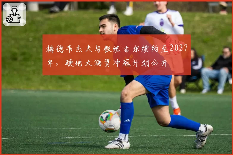 梅德韦杰夫与教练吉尔续约至2027年，硬地大满贯冲冠计划公开