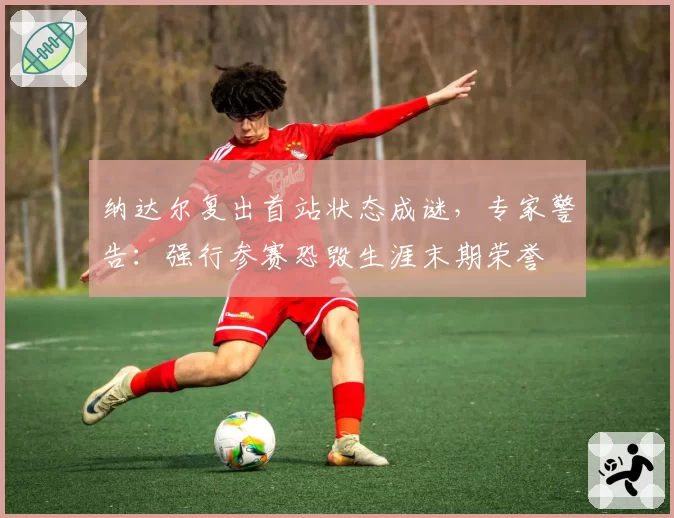 纳达尔复出首站状态成谜,专家警告:强行参赛恐毁生涯末期荣誉