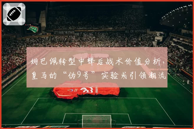 姆巴佩转型中锋后战术价值分析,皇马的“伪9号”实验或引领潮流