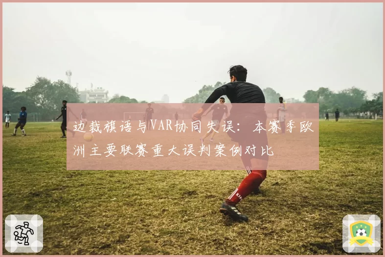 边裁旗语与VAR协同失误：本赛季欧洲主要联赛重大误判案例对比