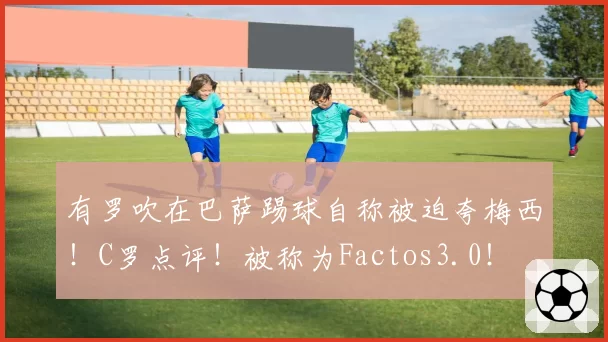 有罗吹在巴萨踢球自称被迫夸梅西!C罗点评!被称为Factos3.0!
