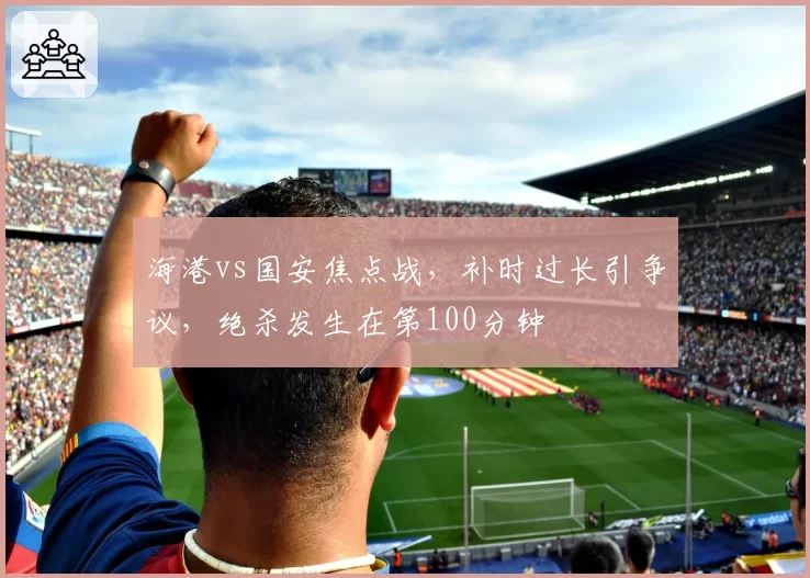 海港vs国安焦点战，补时过长引争议，绝杀发生在第100分钟