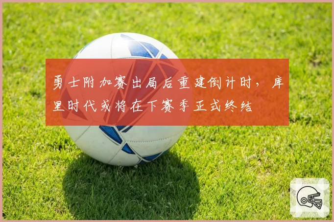 勇士附加赛出局后重建倒计时，库里时代或将在下赛季正式终结