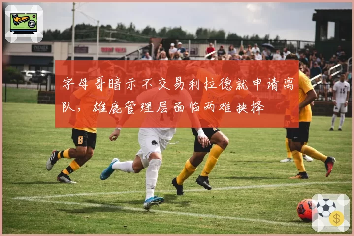 字母哥暗示不交易利拉德就申请离队,雄鹿管理层面临两难抉择