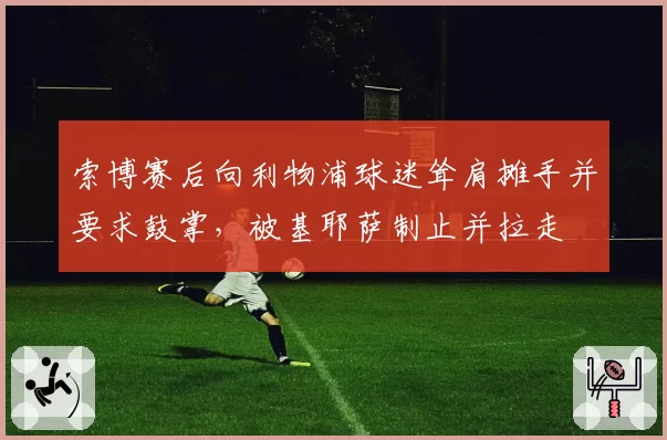 索博赛后向利物浦球迷耸肩摊手并要求鼓掌,被基耶萨制止并拉走