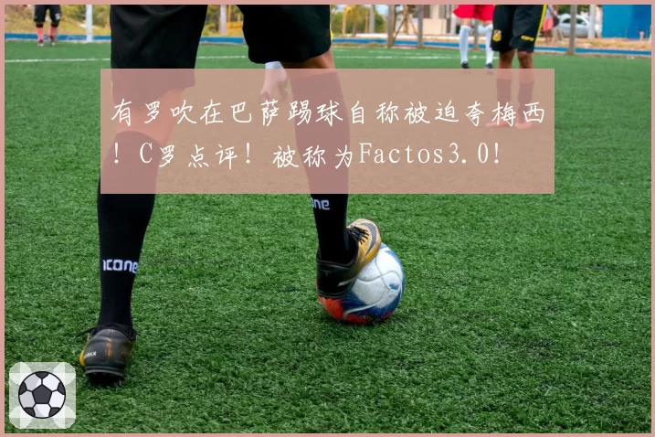 有罗吹在巴萨踢球自称被迫夸梅西!C罗点评!被称为Factos3.0!