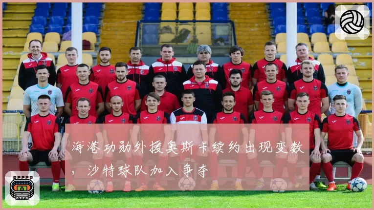 海港功勋外援奥斯卡续约出现变数，沙特球队加入争夺