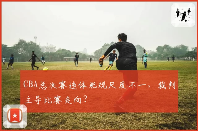 CBA总决赛违体犯规尺度不一，裁判主导比赛走向？