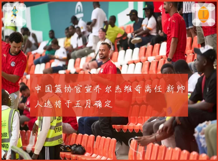 中国篮协官宣乔尔杰维奇离任 新帅人选将于五月确定