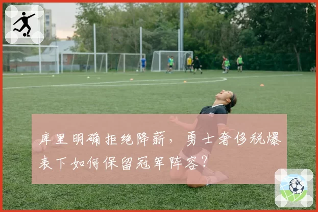 库里明确拒绝降薪,勇士奢侈税爆表下如何保留冠军阵容?