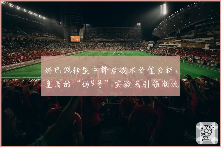 姆巴佩转型中锋后战术价值分析,皇马的“伪9号”实验或引领潮流